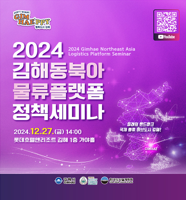 DON'T WORRY GIM HAE'PPY 행복도시 김해
2024 김해 동북아 물류플랫폼 정책세미나
2024. 12. 27.(금) 14:00
롯데호텔앤리조트 김해 1층 가야홀
주최/주관 : 김해시, 인제대(글로컬대학), (사)한국도시설계학회
QR코드 : 유튜브로 연결됩니다.