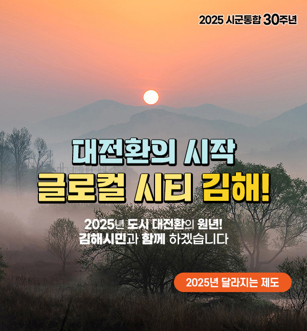 2025 시군통합 30주년
대전환의 시작, 글로컬 시티 김해!
2025년 도시 대전환의 원년! 김해시민과 함께 하겠습니다
2025년 달라지는 제도