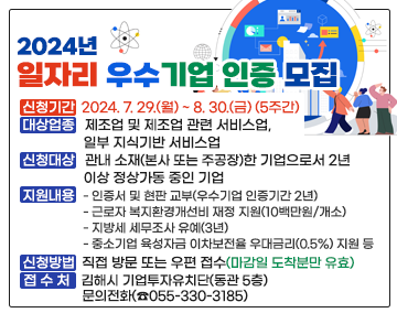 2024년 일자리 우수기업 인증 모집
❍ 신청기간 : 2024. 7. 29.(월) ~ 8. 30.(금) (5주간)
❍ 대상업종 : 제조업 및 제조업 관련 서비스업, 일부 지식기반 서비스업
❍ 신청대상 : 관내 소재(본사 또는 주공장)한 기업으로서 2년 이상 정상가동 중인 기업
❍ 지원내용
- 인증서 및 현판 교부(우수기업 인증기간 2년)
- 근로자 복지환경개선비 재정 지원(10백만원/개소)
- 지방세 세무조사 유예(3년)
- 중소기업 육성자금 이차보전율 우대금리(0.5%) 지원 등
❍ 신청방법 : 직접 방문 또는 우편 접수(마감일 도착분만 유효)
❍ 접 수 처 : 김해시 기업투자유치단(동관 5층), 문의전화(☎055-330-3185)