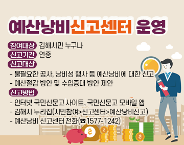 예산낭비신고센터 운영
참여대상: 김해시민 누구나
신고기간: 연중
신고대상
- 불필요한 공사, 낭비성 행사 등 예산낭비에 대한 신고
- 예산절감 방안 및 수입증대 방안 제안
신고방법
- 인터넷 국민신문고 사이트, 국민신문고 모바일 앱
- 김해시 누리집(시민참여>신고센터>예산낭비신고)
- 예산낭비 신고센터 전화(☎1577-1242)