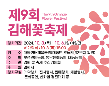 제9회 김해 꽃 축제 개최
행사기간 : 2024. 10. 3.(목) ~ 10. 6.(일) 4일간 ※ 개막식 : 10. 3.(목) 18:00
장 소 : 대동생태체육공원(대동면 조눌리 33번지 일원)
주 최 : 부경원예농협, 영남원예농협, 대동농협
주 관 : 김해 꽃 축제 추진위원회
후 원 : 김해시
행사구성 : 개막행사, 전시행사, 판매행사, 체험행사, 문화공연, 신화환 경진대회 등