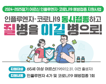 2024-2025절기 어르신 인플루엔자.코로나19 예방접종 지원사업
인플루엔자.코로나19 동시접종하고
질병을 이길 병으로
지원대상 : 65세 이상 어르신(1959.12.31. 이전 출생자)
지원내용 : 인플루엔자 4가 및 코로나19 예방접종 1회