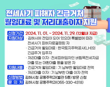 전세사기 피해자 긴급거처 월임대료 및 저리대출이자 지원
- 신청기간 : 2024. 11. 01. ~ 2024. 11. 29. (12월내 지급)
- 지원대상 : 김해시에 전입이 되어 있으며 특별법에 따라 전세사기 피해자로 결정된 자
· 긴급거처 월임대료 : 한국토지주택공사(LH)의 긴급주거 입주자
· 저리대출 이자 : 전세피해임차인 버팀목전세자금 대출 또는 대환대출 등을 받은 자
- 지원내용
· 긴급거처 월임대료 : 기 납부한 월임대료 전액
· 저리대출 이자 : 기 납부한 대출 이자 전액
- 신청방법 : 김해시청 공동주택과(별관 5층) 방문 신청
- 문 의 처 : 김해시청 공동주택과(055-330-4318)