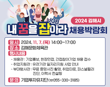 2024 김해시 내 꿈을 잡(JOB)아라 채용박람회

일 시 : 2024. 11. 7.(목) 14:00~17:00
장 소 : 김해문화체육관
행사내용
- 채용관 : 기업홍보, 현장면접, 간접참여기업 채용 접수
- 취업지원관 : 유관기관 일자리지원 사업 안내
- 부대행사관 : 무료 증명사진 촬영, 취업타로, 퍼스널컬러 진단, 이력서 컨설팅
○ 문 의 : 기업투자유치단(☎055-330-3185)