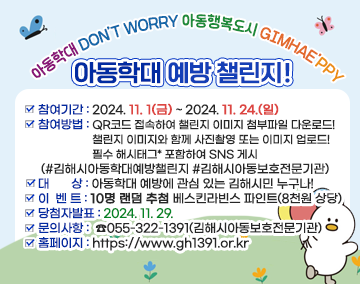 아동학대 DON’T WORRY 아동행복도시 GIMHAE’PPY
아동학대 예방 챌린지!
참여기간 : 2024. 11. 1(금) ~ 2024. 11. 24.(일)
참여방법 : QR코드 접속하여 챌린지 이미지 c첨부파일 다운로드!
챌린지 이미지와 함께 사진촬영 또는 이미지 업로드!
필수 해시태그* 포함하여 SNS 게시
(#김해시아동학대예방챌린지 #김해시아동보호전문기관)
대 상 : 아동학대 예방에 관심 있는 김해시민 누구나!
이 벤 트 : 10명 랜덤 추첨베스킨라빈스 파인트(8천원 상당)
당첨자발표 : 2024.11.29.
문의사항 : ☎055-322-1391(김해시아동보호전문기관)
홈페이지 : https://www.gh1391.or.kr