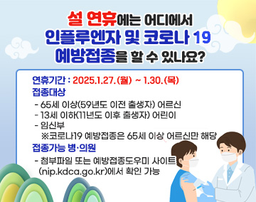 설 연휴에는 어디에서 인플루엔자 및 코로나 19 예방접종을 할 수 있나요?
■ 연휴기간 : 2025.1.27.(월) ~ 1.30.(목)
■ 접종대상 :
- 65세 이상(59년도 이전 출생자) 어르신
- 13세 이하(11년도 이후 출생자) 어린이
- 임신부
※코로나19 예방접종은 65세 이상 어르신만 해당
■ 접종가능 병·의원
- 첨부파일 또는 예방접종도우미 사이트(nip.kdca.go.kr)에서 확인 가능
