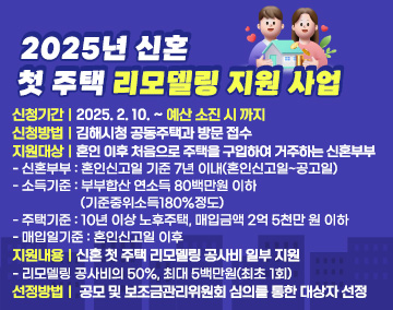 2025년 신혼 첫 주택 리모델링 지원 사업
- 신청기간 : 2025. 2. 10. ~ 예산 소진 시 까지
- 신청방법 : 김해시청 공동주택과 방문 접수
- 지원대상 : 혼인 이후 처음으로 주택을 구입하여 거주하는 신혼부부
＊ 신혼부부 : 혼인신고일 기준 7년 이내(혼인신고일~공고일)
＊ 소득기준 : 부부합산 연소득 80백만원 이하(기준중위소득180%정도)
＊ 주택기준 : 10년 이상 노후주택, 매입금액 2억 5천만 원 이하
＊ 매입일기준 : 혼인신고일 이후
- 지원내용 : 신혼 첫 주택 리모델링 공사비 일부 지원
＊ 리모델링 공사비의 50%, 최대 5백만원(최초 1회)
- 선정방법 : 공모 및 보조금관리위원회 심의를 통한 대상자 선정
