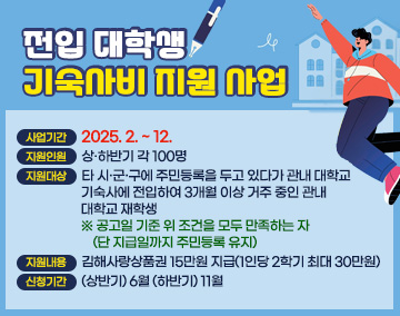 전입 대학생 기숙사비 지원 사업
○ 사업기간 : 2025. 2. ~ 12.
○ 지원인원 : 상·하반기 각 100명
○ 지원대상 : 타 시·군·구에 주민등록을 두고 있다가 관내 대학교 기숙사에 전입하여 3개월 이상 거주 중인 관내 대학교 재학생
※ 공고일 기준 위 조건을 모두 만족하는 자 (단 지급일까지 주민등록 유지)
○ 지원내용 : 김해사랑상품권 15만원 지급(1인당 2학기 최대 30만원)
○ 신청기간 : (상반기) 6월 (하반기) 11월
