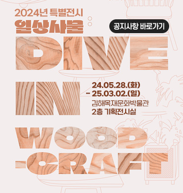 2024년 특별전시 《 일상사물 : dive in woodcraft 》
24.05.28.(화) - 25.03.02.(일)
김해목재문화박물관 2층 기획전시실
공지사항 바로가기