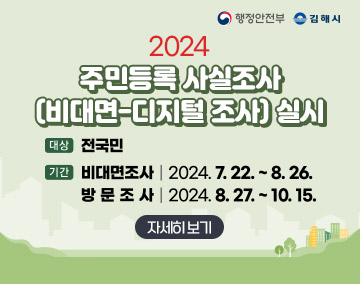 행정안전부 김해시
「2024 주민등록 사실조사(비대면-디지털 조사)」실시
대상 : 전국민
기간 : 비대면 조사 | 2024.7.22.~8.26.
방문조사 | 2024.8.27.~10.15.
자세히보기