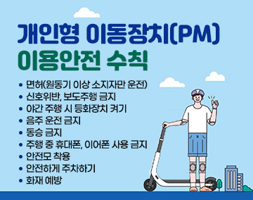 개인형 이동장치(PM) 이용안전 수칙
면허(원동기 이상 소지자만 운전)
신호위반, 보도주행 금지
야간 주행 시 등화장치 켜기
음주 운전 금지
동승 금지
주행 중 휴대폰, 이어폰 사용 금지
안전모 착용
안전하게 주차하기
화재 예방