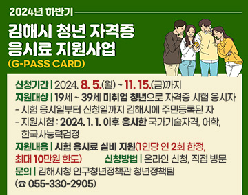 2024년 하반기 김해시 청년 자격증 응시료 지원사업(G-PASS CARD)
신청기간 : 2024. 8. 5.(월) ~ 11. 15.(금)까지
지원대상 : 19세 ~ 39세 미취업 청년으로 자격증 시험 응시자
- 시험 응시일부터 신청일까지 김해시에 주민등록된 자
- 지원시험 : 2024. 1. 1. 이후 응시한 국가기술자격, 어학, 한국사능력검정
지원내용 : 시험 응시료 실비 지원(1인당 연 2회 한정, 최대 10만원 한도)
신청방법 : 온라인 신청, 직접 방문
문의 : 김해시청 인구청년정책관 청년정책팀(☎ 055-330-2905)