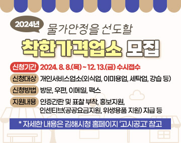 물가안정을 선도할 2024년 착한가격업소 모집

▹ 신청기간 : 2024. 8. 8.(목) ~ 12. 13.(금) 수시접수
▹ 신청대상 : 개인서비스업소(외식업, 이미용업, 세탁업, 강습 등)
▹ 신청방법 : 방문, 우편, 이메일, 팩스
▹ 지원내용 : 인증간판 및 표찰 부착, 홍보지원, 인센티브(공공요금지원, 위생용품 지원) 지급 등

* 자세한 내용은 김해시청 홈페이지 ‘고시공고’ 참고