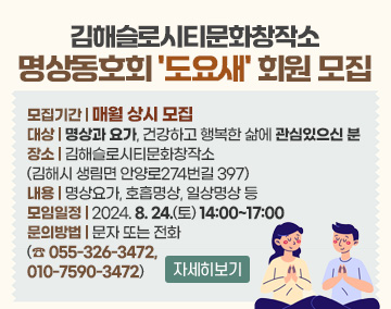 김해슬로시티문화창작소 명상동호회 '도요새' 회원 모집
모집기간 : 매월 상시 모집
대상 : 명상과 요가, 건강하고 행복한 삶에 관심있으신 분
장소 : 김해슬로시티문화창작소(김해시 생림면 안양로274번길 397)
내용 : 명상요가, 호흡명상, 일상명상 등
모임일정 : 2024. 8. 24.(토) 14:00~17:00
문의방법 : 문자 또는 전화 (☎ 055-326-3472, 010-7590-3472)
자세히보기