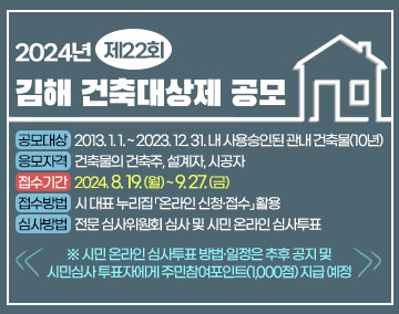 2024년 제22회 김해 건축대상제 공모
- 공모대상: 2013. 1. 1. ~ 2023. 12. 31. 내 사용승인된 관내 건축물(10년)
- 응모자격: 건축물의 건축주, 설계자, 시공자
- 접수기간: 2024. 8. 19.(월) ~ 9. 27.(금)
- 접수방법: 시 대표 누리집 「온라인 신청·접수」 활용
- 심사방법: 전문 심사위원회 심사 및 시민 온라인 심사투표
※ 시민 온라인 심사투표 방법·일정은 추후 공지 및 시민심사 투표자에게 주민참여포인트(1,000점) 지급 예정