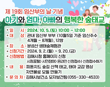 제 19회 임산부의 날 기념 아기와 엄마, 아빠의 행복한 숲태교
일시 : 2024. 10. 5.(토) 10:00 ~ 12:00
대상 : 관내 임신부 부부(10월5일 기준 임신주수4개월 ~ 8개월), 12쌍
장소 : 분성산 생태숲체험관
신청기간 : 2024. 9. 2.(월) ~ 9. 20.(금)
신청방법 : 김해시청 홈페이지 신청
시정포털  시민참여  온라인 신청접수  신청접수하기
내용 : 피톤치드 숲길 산책 태교, 태아 교감 명상, 자연물로 모빌 만들기
문의처 : 김해시보건소 모자보건팀(055-330-4533)