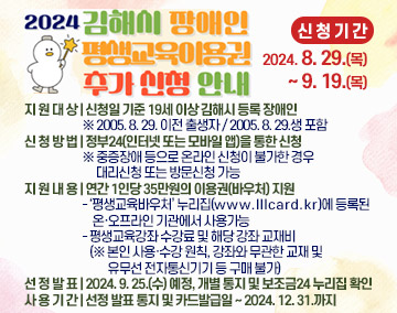 
★2024년 김해시 장애인 평생교육이용권 추가 신청 안내★
▹ 신 청 기 간 : 2024. 8. 29.(목) ~ 9. 19.(목)
▹ 지 원 대 상 : 신청일 기준 19세 이상 김해시 등록 장애인 ※2005. 8. 29. 이전 출생자 / 2005. 8. 29.생 포함
▹ 신 청 방 법 : 정부24(인터넷 또는 모바일 앱)을 통한 신청※중증장애 등으로 온라인 신청이 불가한 경우 대리신청 또는 방문신청 가능
▹ 지 원 내 용 : 연간 1인당 35만원의 이용권(바우처) 지원
- ‘평생교육바우처’ 누리집(www.lllcard.kr)에 등록된 온·오프라인 기관에서 사용가능
- 평생교육강좌 수강료 및 해당 강좌 교재비(※본인 사용·수강 원칙, 강좌와 무관한 교재 및 유무선 전자통신기기 등 구매 불가)
▹ 선 정 발 표 : 2024. 9. 25.(수) 예정, 개별 통지 및 보조금24 누리집 확인
▹ 사 용 기 간 : 선정 발표 통지 및 카드발급일 ~ 2024. 12. 31.까지
