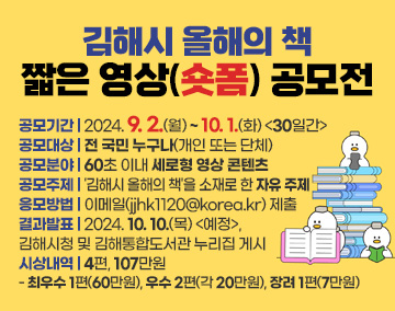 김해시 올해의 책 짧은 영상(숏폼) 공모전
공모기간 : 2024. 9. 2.(월) ~ 10. 1.(화) [30일간]
공모대상 : 전 국민 누구나(개인 또는 단체)
공모분야 : 60초 이내 세로형 영상 콘텐츠
공모주제 : '김해시 올해의 책'을 소재로 한 자유 주제
응모방법 : 이메일(jjhk1120@korea.kr) 제출
결과발표 : 2024. 10. 10.(목) <예정>, 김해시청 및 김해통합도서관 누리집 게시
시상내역 : 4편, 107만원
- 최우수 1편(60만원), 우수 2편(각 20만원), 장려 1편(7만원)