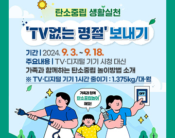 탄소중립 생활실천 TV없는 명절보내기
기간 : 2024. 9. 3. ~ 9. 18.
주요내용 : TV·디지털 기기 시청 대신 가족과 함께하는 탄소중립 놀이방법 소개
※ TV·디지털 기기 1시간 줄이기 : 1.375kg/대·월
가족과 함께 탄소중립 놀이 해요!