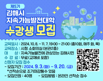 제5기 김해시 지속가능발전대학 수강생모집
교육일시 : 2024. 10. 8. ~ 11. 7. 19:00 ~ 21:00 (총10회, 매주 화, 목)
교육장소 : 시청 소회의실(본관2층)
대 상 : 지속가능발전에 관심있는 김해시민
수 강 료 : 무료(교재비 포함)
신청자 모집 접수
- 모집기간 : 2024. 9. 3.(화) ~ 9. 20. (금) *선착순으로 조기마감될수 있음
- 모집인원 : 40명
- 모집방법 : 온라인 선착순 접수
(http://naver.me/GdyydAvE, QR코드)