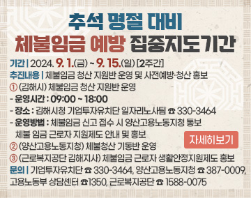 추석 명절 대비 체불임금 예방 집중지도기간
기간 : 2024. 9. 1.(금) ~ 9. 15.(일) [2주간]
추진내용 : 체불임금 청산 지원반 운영 및 사전예방·청산 홍보
① (김해시) 체불임금 청산 지원반 운영
- 운영시간 : 09:00 ~ 18:00
- 장소 : 김해시청 기업투자유치단 일자리노사팀 ☎ 330-3464
- 운영방법 : 체불임금 신고 접수 시 양산고용노동지청 통보 체불 임금 근로자 지원제도 안내 및 홍보
② (양산고용노동지청) 체불청산 기동반 운영
③ (근로복지공단 김해지사) 체불임금 근로자 생활안정지원제도 홍보
문의 : 기업투자유치단 ☎ 330-3464, 양산고용노동지청 ☎ 387-0009,
고용노동부 상담센터 ☎1350, 근로복지공단 ☎ 1588-0075
자세히보기