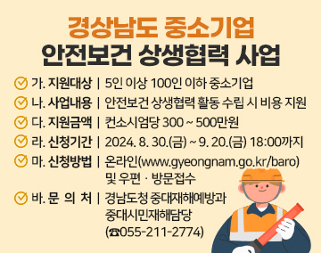 경상남도 중소기업 안전보건 상생협력 사업
가. 지원대상 : 5인 이상 100인 이하 중소기업
나. 사업내용 : 안전보건 상생협력 활동 수립 시 비용 지원
다. 지원금액 : 컨소시엄당 300 ~ 500만원
라. 신청기간 : 2024. 8. 30.(금) ~ 9. 20.(금) 18:00까지
마. 신청방법 : 온라인(www.gyeongnam.go.kr/baro) 및 우편ㆍ방문접수
바. 문 의 처 : 경남도청 중대재해예방과 중대시민재해담당(☎055-211-2774)