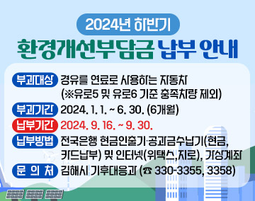 <2024년 하반기 환경개선부담금 납부 안내>
○ 부 과 대 상 : 경유를 연료로 사용하는 자동차 (※유로5 및 유로6 기준 충족차량 제외)
○ 부 과 기 간 : 2024. 1. 1. ~ 6. 30. (6개월)
○ 납 부 기 간 : 2024. 9. 16. ~ 9. 30.
○ 납 부 방 법 : 전국은행 현금인출기∙공과금수납기(현금,카드납부) 및 인터넷(위택스,지로), 가상계좌
○ 기 타 문 의 : 김해시 기후대응과 (☎ 330-3355, 3358)