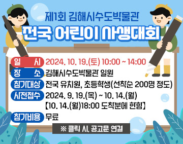 제1회 김해시수도박물관 전국 어린이 사생대회

- 일 시 : 2024. 10. 19.(토) 10:00 ~ 14:00
- 장 소 : 김해시수도박물관 일원
- 참가대상 : 전국 유치원, 초등학생(선착순 200명 정도)
- 사전접수 : 2024. 9. 19.(목) ~ 10. 14.(월) 【10. 14.(월)18:00 도착분에 한함】
- 참가비용 : 무료


※ 클릭 시, 공고문 연결