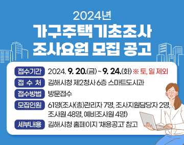 2024년 가구주택기초조사 조사요원 모집 공고
접수기간 : 2024. 9. 20.(금) ~ 9. 24.(화) ※ 토, 일 제외
접 수 처 : 김해시청 제2청사 6층 스마트도시과
접수방법 : 방문접수
모집인원 : 61명(조사(총)관리자 7명, 조사지원담당자 2명, 조사원 48명, 예비조사원 4명)
세부내용 : 김해시청 홈페이지 ‘채용공고’ 참고