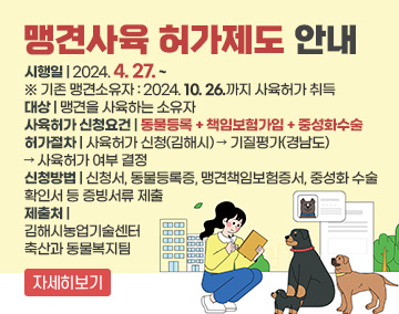 맹견사육 허가제도 안내
시행일 : 2024. 4. 27. ~
※ 기존 맹견소유자 : '24.10.26.까지 사육허가 취득
대상 : 맹견을 사육하는 소유자
사육허가 신청요건 : 동물등록 + 책임보험가입 + 중성화수술
허가절차 : 사육허가 신청(김해시) → 기질평가(경남도) → 사육허가 여부 결정
신청방법 : 신청서, 동물등록증, 맹견책임보험증서, 중성화 수술 확인서 등 증빙서류 제출
제출처 : 김해시농업기술센터 축산과 동물복지팀
자세히보기