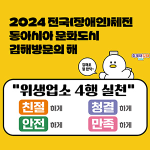 2024 축제해김해
2024 전국(장애인)체전
동아시아 문화도시 김해방문의 해
김해로 잘 왔덕~
위생업소 4행 실천
친절하게, 청결하게, 안전하게, 만족하게