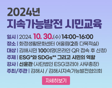 2024년 지속가능발전 시민교육
일시 : 2024. 10. 30.(수) 14:00~16:00
장소 : 화정생활문화센터 어울림(2층 다목적실)
대상 : 김해시민 100여명(온라인 QR 접속 후 신청)
주제 : ESG*와 SDGs** 그리고 시민의 역할
강사 : 신윤관 (사단법인 ESG코리아 사무총장)
주최/주관 : 김해시 / 김해시지속가능발전협의회
자세히보기