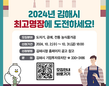 2024년 김해시 최고명장에 도전하세요!
모집분야 : 도자기, 공예, 전통 농식품가공
신청기간 : 2024. 10. 2.(수) ~ 10. 31.(목) 18:00까지
선청방법 : 김해시청 홈페이지 공고 참고
문의 : 김해시 기업투자유치단 ☎ 330-3186
QR코드 : https://www.gimhae.go.kr/03360/00023/00029.web?amode=view&not_ancmt_mgt_no=93781&section=00029 모집안내 바로가기로 연결됩니다