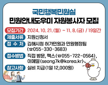 국민행복민원실 민원안내도우미 자원봉사자 모집
- 모집기간 : 2024. 10. 21.(월) ~ 11. 8.(금) / 19일간
- 제출서류 : 지원신청서
- 접 수 처 : 김해시청 허가민원과 민원행정팀(☎055-330-3683)
- 접수방법 : 직접 방문, 팩스(☎055-722-0564), 이메일(seong7k@korea.kr)
- 참고사항 : 실비 지급(1일 12,000원)