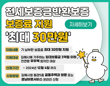 전세보증금반환보증 보증료 지원
최대 30만원
지원내용 : 기 납부한 보증료 최대 30만원 지원
지원대상 : 김해시에 거주하는 임대보험금 3억원 이하
전연령 무주택 임차인 대상
신청기간 : ~ 2024. 12. 4.까지
신청방법 : 김해시청 동관5층 공동주택과 방문 또는
경남바로서비스 온라인 신청
자세히보기