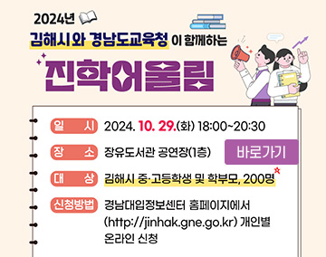 2024년 김해시와 경남도교육청이 함께하는 진학 어울림
일시 : 2024. 10. 29.(화) 18:00~20:30
장소 : 장유도서관 공연장(1층)
대상 : 김해시 중, 고등학생 및 학부모 200명
신청방법 : 경남대입정보센터 홈페이지에서
(https://jinhak.gne.go.kr) 개인별 온라인 신청
바로가기