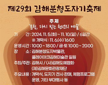 제29회 김해분청도자기축제
주 제 : '분청, 다시 빚는 천년의 예술'
기 간 : 2024. 11. 5.(화) ~ 11. 10.(일) / 6일간 ※ 개막식 : 11. 6.(수) 16:00
운영시간 : 10:00 ~ 18:00 / 금·토 10:00 ~ 20:00
장 소 : 김해분청도자박물관, 클레이아크김해미술관 일원
주최/주관 : 김해시 / (사)김해도예협회·(재)김해문화관광재단
주요내용 : 개막식, 도자기 전시·판매, 체험프로그램 운영, 기타 부대행사 등