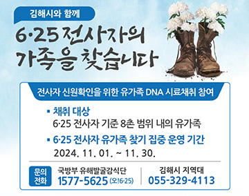 김해시와 함께
6·25 전사자의 가족을 찾습니다
전사자 신원확인을 위한 유가족 DNA 시료채취 참여
채취 대상 : 6·25 전사자 기준 8촌 범위 내의 유가족
6·25 전사자 유가족 찾기 집중 운영기간 : 2024. 11. 1. ~ 11. 30.
문의 : 
국방부 유해발굴감식단 : 1577-5625
김해시 지역대 : 055-329-4113