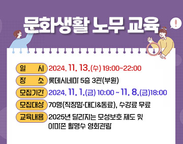 문화생활 노무 교육
○ 일 시: 2024. 11. 13.(수) 19:00~22:00
○ 장 소: 롯데시네마 5층 3관(부원)
○ 모집기간: 2024. 11. 1.(금) 10:00~11. 8.(금)18:00
○ 모집대상: 70명(직장맘·대디&동료), 수강료 무료
○ 교육내용: 2025년 달라지는 모성보호 제도 및 아마존 활명수 영화관람