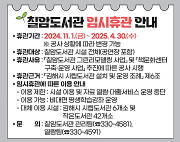 칠암도서관 임시휴관 안내
휴관기간: 2024. 11. 1.(금) ~ 2025. 4. 30.(수) ※ 공사 상황에 따라 변경 가능
휴관대상: 칠암도서관 시설 전체(공연장 포함)
휴관사유: 「칠암도서관 그린리모델링 사업」 및 「책문화센터 구축·운영 사업」 추진에 따른 공사 시행
휴관근거: 「김해시 시립도서관 설치 및 운영 조례」 제6조
임시휴관에 따른 이용 안내
- 이용 제한: 시설 이용 및 자료 열람·대출서비스 운영 중단
- 이용 가능: 비대면 평생학습강좌 운영
- 대체 이용 시설: 김해시 시립도서관 6개소 및 작은도서관 42개소
문 의: 칠암도서관 관리팀(☎330-4581), 열람팀(☎330-4591)