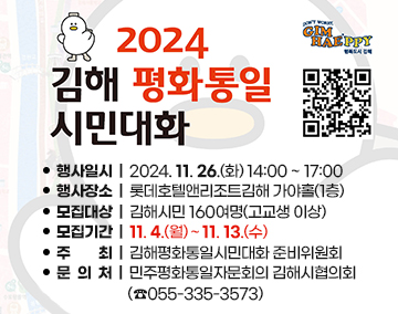 2024 김해 평화통일 시민대화
행사일시 : 2024. 11. 26.(화) 14:00 ~ 17:00
행사장소 : 롯데호텔앤리조트김해 가야홀(1층)
모집대상 : 김해시민 160여명(고교생 이상)
모집기간 : 11. 4.(월) ~ 11. 13.(수)
주 최 : 김해평화통일시민대화 준비위원회
문 의 처 : 민주평화통일자문회의 김해시협의회(☎055-335-3573)