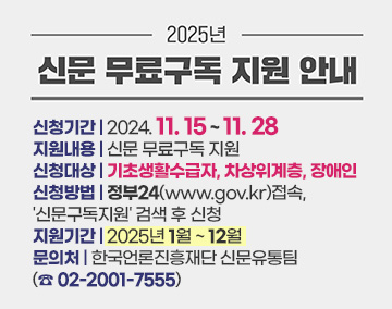 2025년 신문 무료구독 지원 안내
신청기간 : 2024. 11. 15 ~ 11. 28
지원내용 : 신문 무료구독 지원
신청대상 : 기초생활수급자, 차상위계층, 장애인
신청방법 : 정부24(www.gov.kr)접속, '신문구독지원' 검색 후 신청
지원기간 : 2025년 1월 ~ 12월
문의처 : 한국언론진흥재단 신문유통팀 (☎ 02-2001-7555)