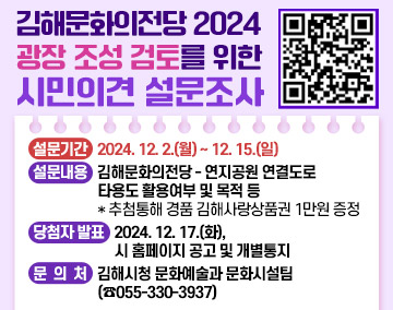 김해문화의전당 2024 광장 조성 검토를 위한 시민의견 설문조사
○ 설문기간 : 2024. 12. 2.(월) ~ 12. 15.(일)
○ 설문내용 : 김해문화의전당 - 연지공원 연결도로 타용도 활용여부 및 목적 등
* 추첨통해 경품 김해사랑상품권 1만원 증정
○ 당첨자 발표 : 2024. 12. 17.(화), 시 홈페이지 공고 및 개별통지
○ 문 의 처 : 김해시청 문화예술과 문화시설팀(☎055-330-3937)
qr코드(https://form.naver.com/response/Lqrumfh3MmDzXxCKvy80Ww)