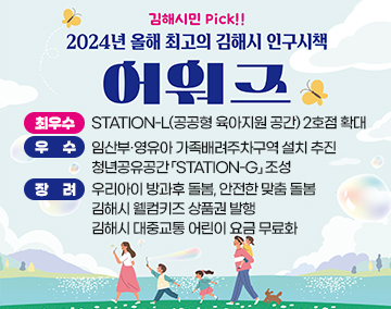 김해시민 PICK!!
2024년 올해 최고의 김해시 인구시책 어워즈
최우수 : STATION-L(공공형 육아지원 공간) 2호점 확대
우 수 : 임산부·영유아 가족배려주차구역 설치 추진
청년공유공간「STATION-G」조성
장 려 : 우리아이 방과후 돌봄, 안전한 맞춤 돌봄
김해시 웰컴키즈 상품권 발행
김해시 대중교통 어린이 요금 무료화