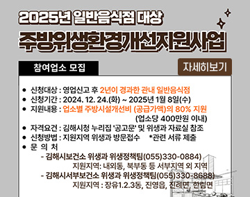 2025년 일반음식점 대상 주방 위생환경개선 지원 사업
참여업소 모집
신청대상 : 영업신고 후 2년이 경과한 관내 일반음식점
신청기간 : 2024. 12. 24.(화) ~ 2025. 1. 8.(수)
지원내용 : 업소별 주방시설개선비(공급가액)의 80% 지원(업소당 400만원 이내)
자격요건 : 김해시청 누리집 '공고문' 및 위생과 자료실 참조
신청방법 : 지원지역 위샹과 방문 접수 * 관련 서류 제출
문의처
- 김해시보건소 위생과 위생정책팀 (☎ 055-330-0884)
지원지역 : 내외동, 북부동 등 서부지역 외 지역
- 김해시서부보건소 위생과 위생정책팀 (☎ 055-330-8688)
지원지역 : 장유1·2·3동, 진영읍, 진례면, 한림면
자세히보기