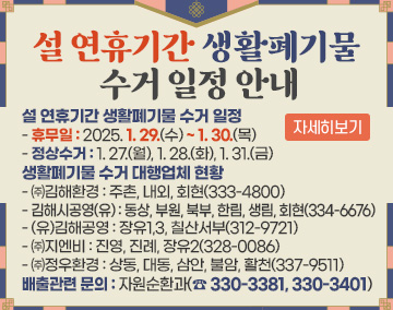 설 연휴기간 생활폐기물 수거 일정
- 휴무일 : 2025. 1. 29.(수) ~ 1. 30.(목)
- 정상수거 : 1. 27.(월), 1. 28.(화), 1. 31.(금)
생활폐기물 수거 대행업체 현황
- ㈜김해환경 : 주촌, 내외, 회현(333-4800)
- 김해시공영(유) : 동상, 부원, 북부, 한림, 생림, 회현(334-6676)
- (유)김해공영 : 장유1,3, 칠산서부(312-9721)
- ㈜지엔비 : 진영, 진례, 장유2(328-0086)
- ㈜정우환경 : 상동, 대동, 삼안, 불암, 활천(337-9511)
배출관련 문의 : 자원순환과(☎ 330-3381, 330-3401)
자세히보기