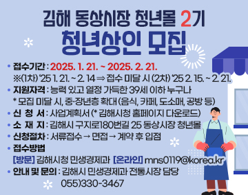 김해 동상시장 청년몰 2기 청년상인 모집
접수기간 : 2025. 1. 21. ~ 2025. 2. 21.
※(1차) ‘25 1. 21. ~ 2. 14 ⇒ 접수 미달 시 (2차) ‘25 2. 15. ~ 2. 21.
지원자격 : 능력 있고 열정 가득한 39세 이하 누구나
⁎모집 미달 시, 중·장년층 확대
(음식, 카페, 도소매, 공방 등)
신청서 : 사업계획서 (⁎김해시청 홈페이지 다운로드)
소재지 : 김해시 구지로180번길 25 동상시장 청년몰
신청절차 : 서류접수 → 면접 → 계약 후 입점
접수방법
[방 문] 김해시청 민생경제과 [온라인] mns0119@korea.kr
안내 및 문의 : 김해시 민생경제과 전통시장 담당 055)330-3467