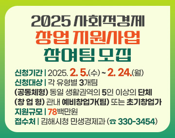 2025 사회적경제 창업 지원사업 참여팀 모집
신청기간 : 2025. 2. 5.(수) ~ 2. 24.(월)
신청대상 : 각 유형별 3개팀
(공동체형) 동일 생활권역의 5인 이상의 단체
(창 업 형) 관내 예비창업가(팀) 또는 초기창업가
지원규모 : 78백만원
접수처 : 김해시청 민생경제과 (☎ 330-3454)