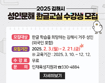 2025 김해시 성인문해 한글교실 수강생 모집
모집대상 : 한글 학습을 희망하는 김해시 거주 성인(외국인 포함)
모집기간 : 2025. 2. 3.(월) ~ 2. 21.(금)
※ 교육기간 : 2025. 3. 10. ~ 12. 12.
수 강 료 : 무료
문 의 : 인재육성지원과 ☎330-4884
자세히보기