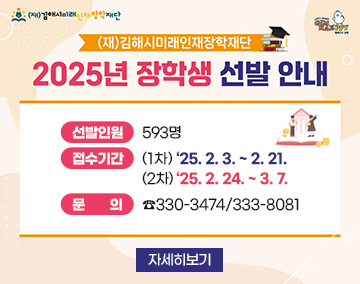 (재)김해시미래인재장학재단
2025년 장학생 선발 안내
선발인원 : 593명
접수기간 : (1차) ’25. 2. 3. ~ 2. 21.
(2차) ‘25. 2. 24. ~ 3. 7.
문의 : ☎330-3474/333-8081
자세히보기